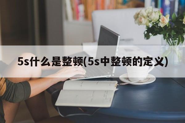 5s什么是整顿(5s中整顿的定义)